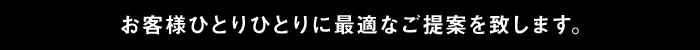 お客様ひとりひとりに最適なご提案を致します。
