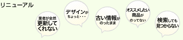 リニューアル 業者が全然更新してくれない デザインがちょっと・・・ 古い情報がのったまま オススメしたい商品がのってない 検索しても見つからない